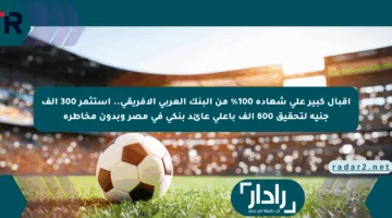 إقبال كبير على شهادة 100% من البنك العربي الأفريقي.. استثمر 300 ألف جنيه لتحقيق 600 ألف بأعلى عائد بنكي في مصر وبدون مخاطرة